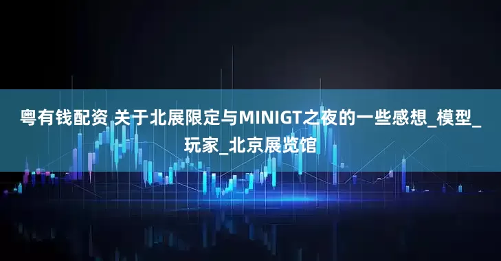 粤有钱配资 关于北展限定与MINIGT之夜的一些感想_模型_玩家_北京展览馆