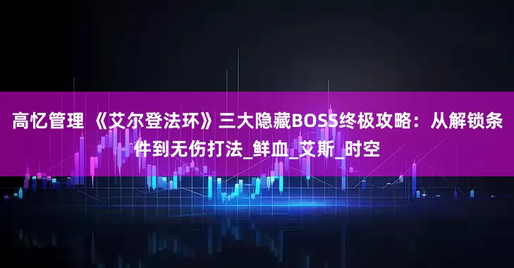 高忆管理 《艾尔登法环》三大隐藏BOSS终极攻略：从解锁条件到无伤打法_鲜血_艾斯_时空