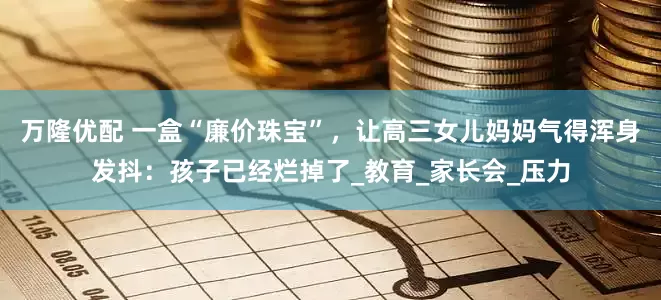 万隆优配 一盒“廉价珠宝”，让高三女儿妈妈气得浑身发抖：孩子已经烂掉了_教育_家长会_压力