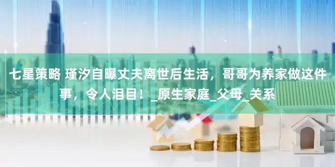七星策略 瑾汐自曝丈夫离世后生活，哥哥为养家做这件事，令人泪目！_原生家庭_父母_关系