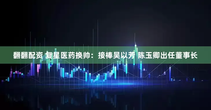 翻翻配资 复星医药换帅：接棒吴以芳 陈玉卿出任董事长