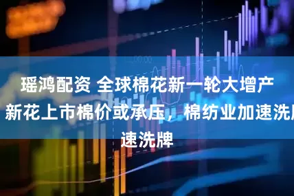 瑶鸿配资 全球棉花新一轮大增产？新花上市棉价或承压，棉纺业加速洗牌