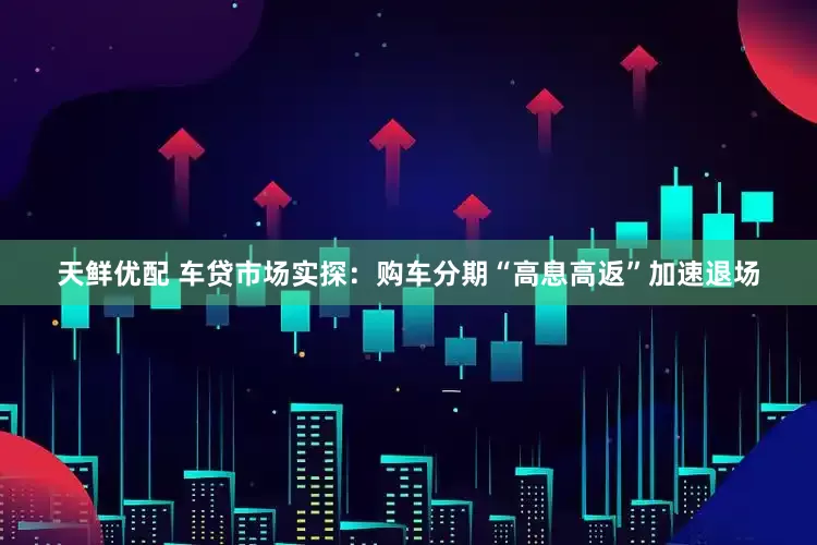 天鲜优配 车贷市场实探：购车分期“高息高返”加速退场