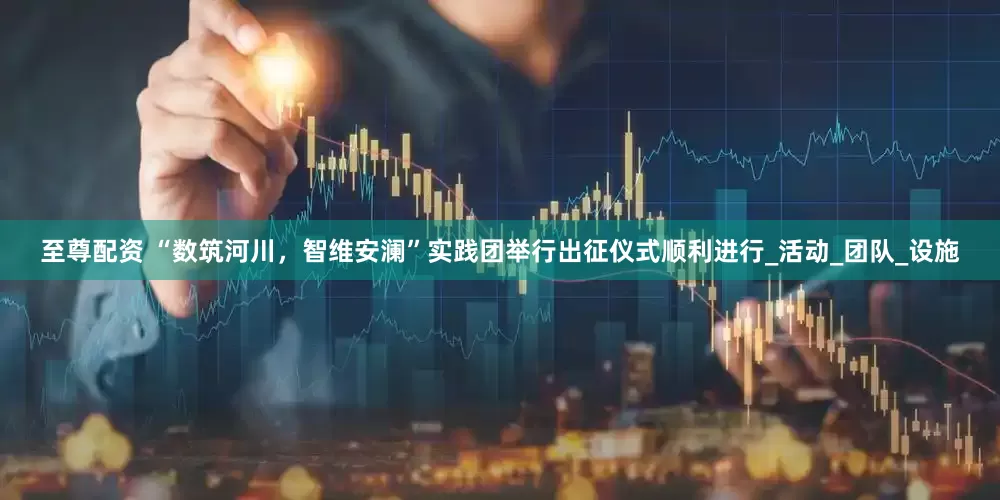 至尊配资 “数筑河川，智维安澜”实践团举行出征仪式顺利进行_活动_团队_设施