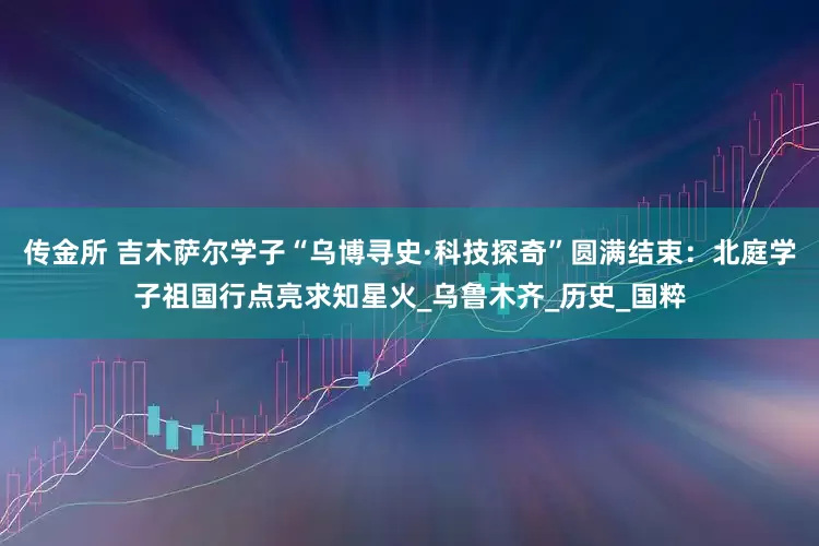 传金所 吉木萨尔学子“乌博寻史·科技探奇”圆满结束：北庭学子祖国行点亮求知星火_乌鲁木齐_历史_国粹