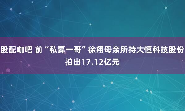 股配咖吧 前“私募一哥”徐翔母亲所持大恒科技股份拍出17.12亿元