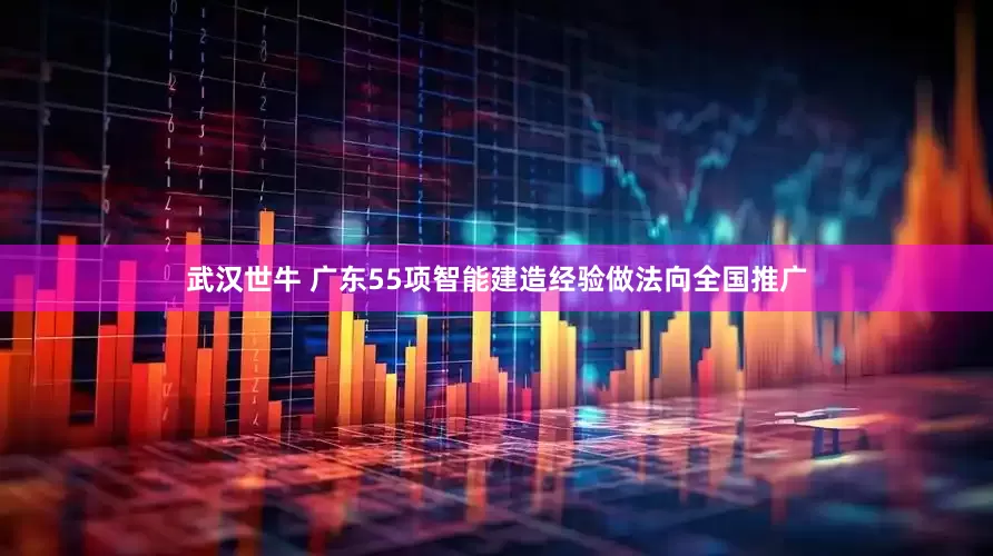 武汉世牛 广东55项智能建造经验做法向全国推广
