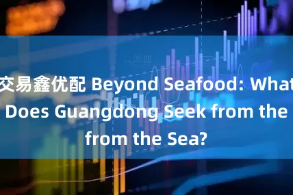 交易鑫优配 Beyond Seafood: What Else Does Guangdong Seek from the Sea?