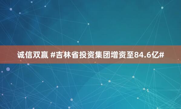 诚信双赢 #吉林省投资集团增资至84.6亿#