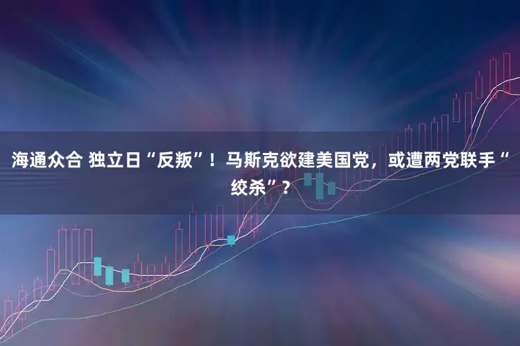 海通众合 独立日“反叛”！马斯克欲建美国党，或遭两党联手“绞杀”？