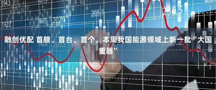 融创优配 首艘、首台、首个，本周我国能源领域上新一批“大国重器”