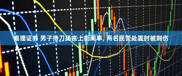 嘉理证券 男子持刀扬言上街闹事, 两名民警处置时被刺伤