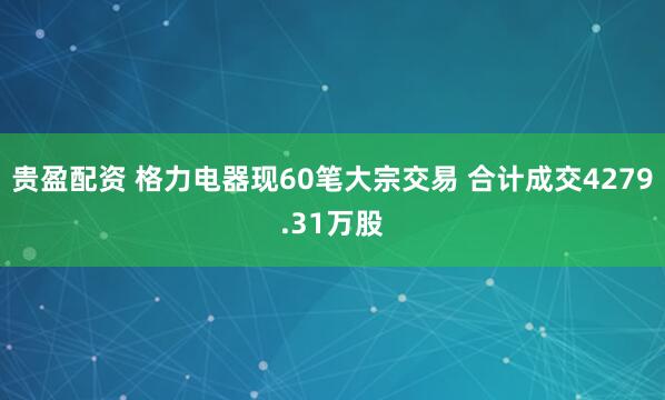 贵盈配资 格力电器现60笔大宗交易 合计成交4279.31万股